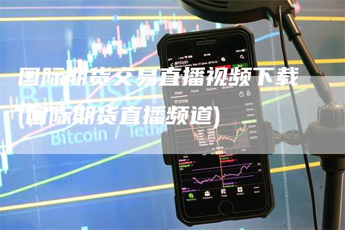 国际期货交易直播视频下载(国际期货直播频道)