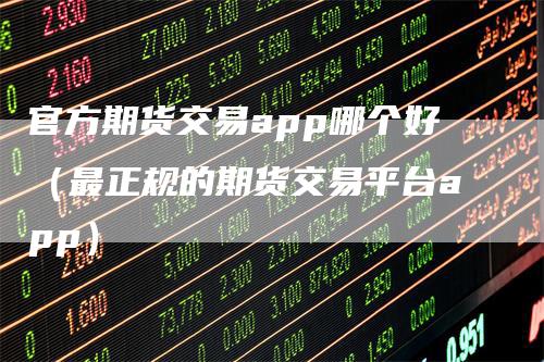 官方期货交易app哪个好（最正规的期货交易平台app）