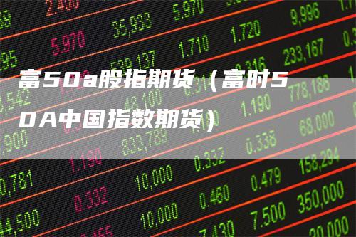 富50a股指期货（富时50A中国指数期货）