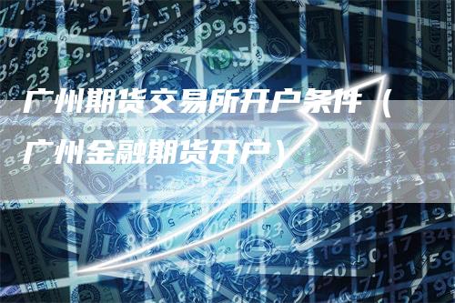 广州期货交易所开户条件（广州金融期货开户）