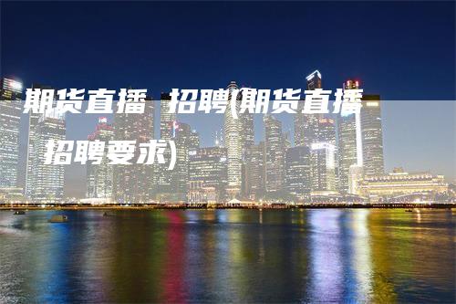 期货直播 招聘(期货直播 招聘要求)