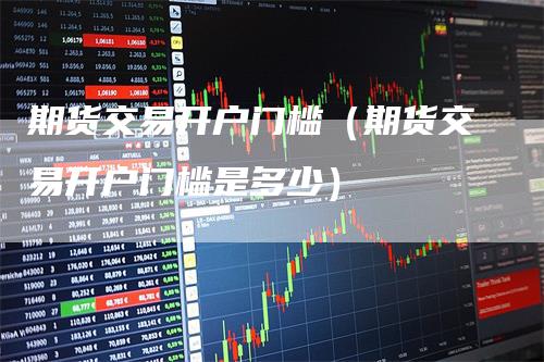 期货交易开户门槛（期货交易开户门槛是多少）