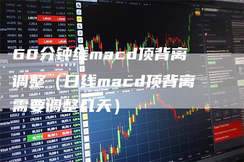60分钟线macd顶背离调整（日线macd顶背离需要调整几天）