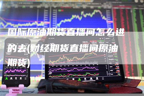 国际原油期货直播间怎么进的去(财经期货直播间原油期货)