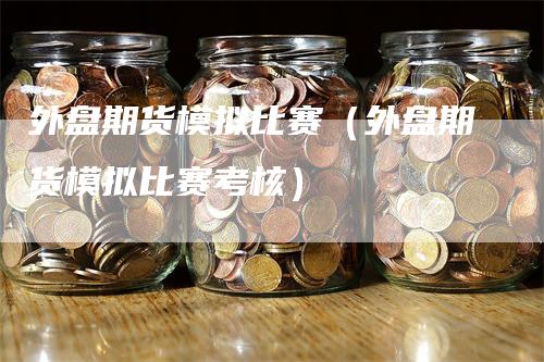 外盘期货模拟比赛（外盘期货模拟比赛考核）