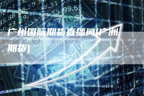 广州国际期货直播间(广洲期货)