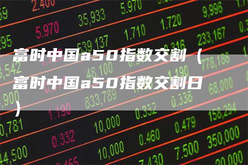 富时中国a50指数交割（富时中国a50指数交割日）