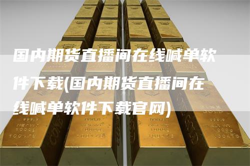 国内期货直播间在线喊单软件下载(国内期货直播间在线喊单软件下载官网)