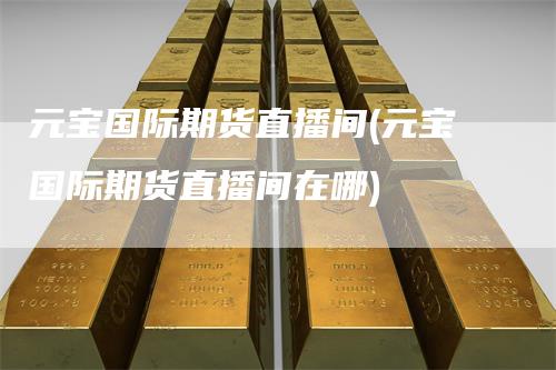 元宝国际期货直播间(元宝国际期货直播间在哪)