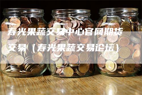 寿光果蔬交易中心官网期货交易（寿光果蔬交易论坛）