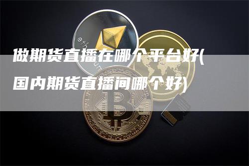 做期货直播在哪个平台好(国内期货直播间哪个好)