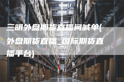 三明外盘期货直播间喊单(外盘期货直播_国际期货直播平台)