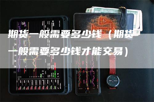 期货一般需要多少钱（期货一般需要多少钱才能交易）