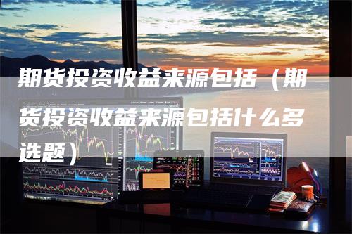 期货投资收益来源包括（期货投资收益来源包括什么多选题）