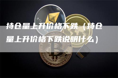 持仓量上升价格下跌（持仓量上升价格下跌说明什么）