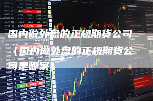 国内做外盘的正规期货公司（国内做外盘的正规期货公司是哪家）