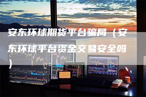 安东环球期货平台骗局（安东环球平台资金交易安全吗）