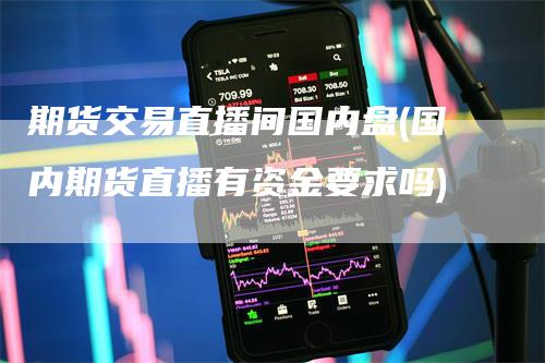 期货交易直播间国内盘(国内期货直播有资金要求吗)