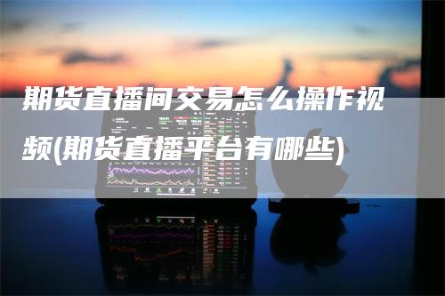 期货直播间交易怎么操作视频(期货直播平台有哪些)