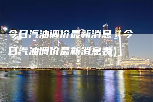 今日汽油调价最新消息（今日汽油调价最新消息表）