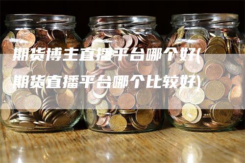 期货博主直播平台哪个好(期货直播平台哪个比较好)
