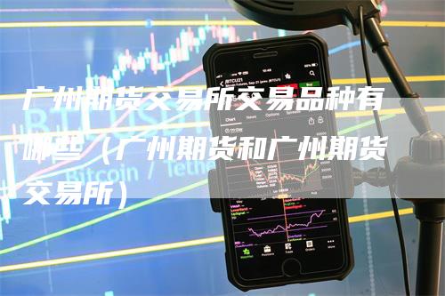 广州期货交易所交易品种有哪些（广州期货和广州期货交易所）
