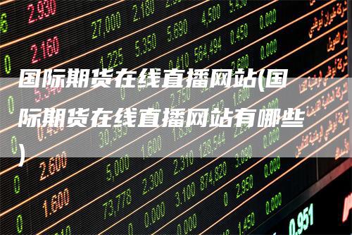 国际期货在线直播网站(国际期货在线直播网站有哪些)