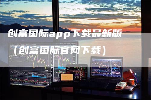 创富国际app下载最新版（创富国际官网下载）