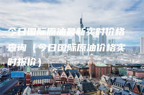 今日国际原油最新实时价格查询（今日国际原油价格实时报价）