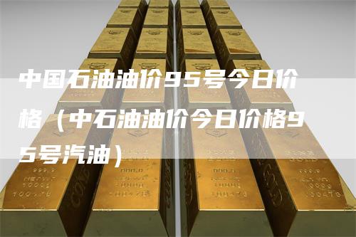中国石油油价95号今日价格（中石油油价今日价格95号汽油）