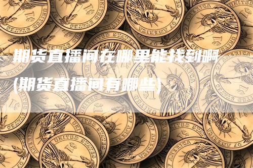 期货直播间在哪里能找到啊(期货直播间有哪些)-新惠期货