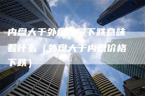 内盘大于外盘缩量下跌意味着什么（外盘大于内盘价格下跌）