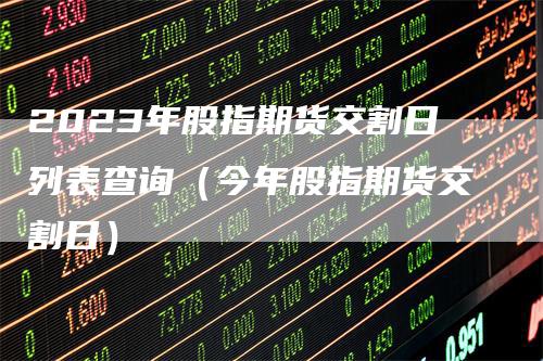 2023年股指期货交割日列表查询（今年股指期货交割日）