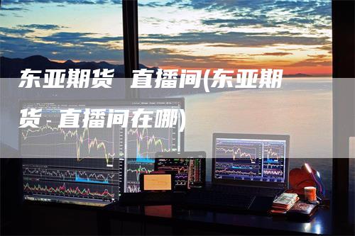 东亚期货 直播间(东亚期货 直播间在哪)