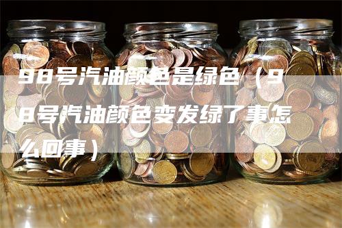 98号汽油颜色是绿色（98号汽油颜色变发绿了事怎么回事）
