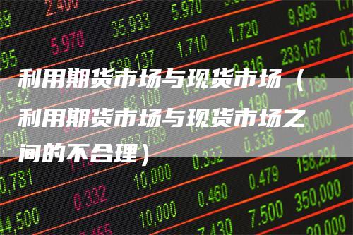 利用期货市场与现货市场（利用期货市场与现货市场之间的不合理）