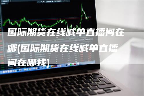 国际期货在线喊单直播间在哪(国际期货在线喊单直播间在哪找)