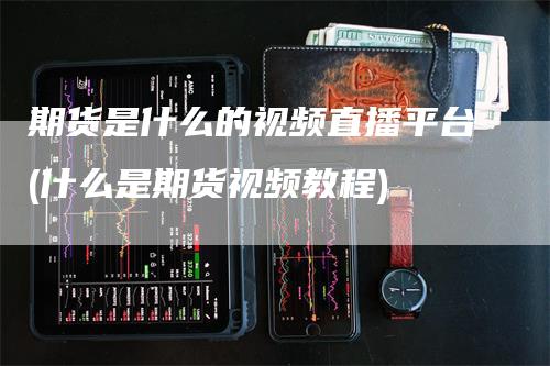 期货是什么的视频直播平台(什么是期货视频教程)