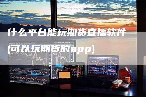 什么平台能玩期货直播软件(可以玩期货的app)