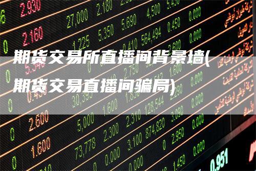 期货交易所直播间背景墙(期货交易直播间骗局)