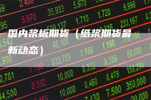国内浆板期货（纸浆期货最新动态）