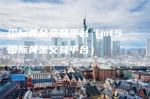 国际黄金交易平台（mt5国际黄金交易平台）