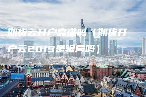 期货云开户靠谱吗（期货开户云2019是骗局吗）