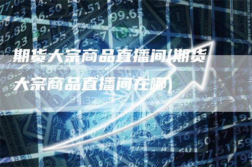 期货大宗商品直播间(期货大宗商品直播间在哪)