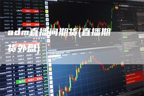 adm直播间期货(直播期货外盘)