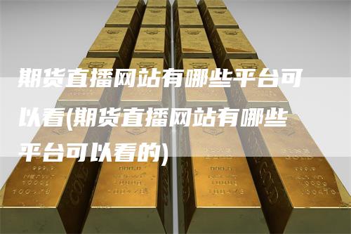 期货直播网站有哪些平台可以看(期货直播网站有哪些平台可以看的)