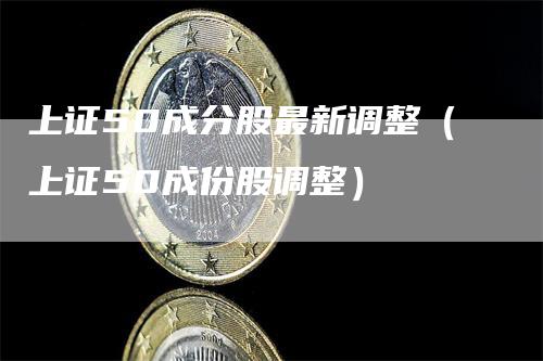 上证50成分股最新调整（上证50成份股调整）