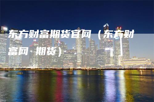 东方财富期货官网（东方财富网 期货）