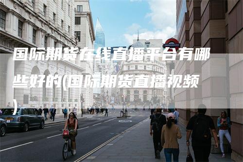 国际期货在线直播平台有哪些好的(国际期货直播视频)