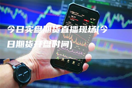 今日实盘期货直播现场(今日期货开盘时间)